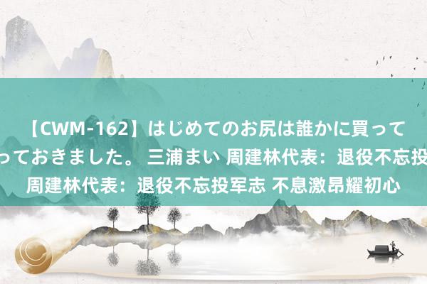 【CWM-162】はじめてのお尻は誰かに買って欲しくて今日までとっておきました。 三浦まい 周建林代表：退役不忘投军志 不息激昂耀初心