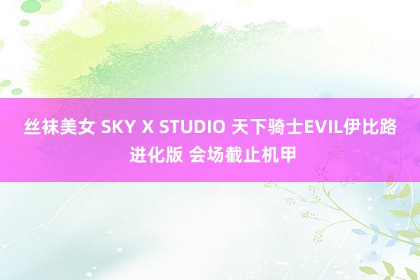 丝袜美女 SKY X STUDIO 天下骑士EVIL伊比路 进化版 会场截止机甲