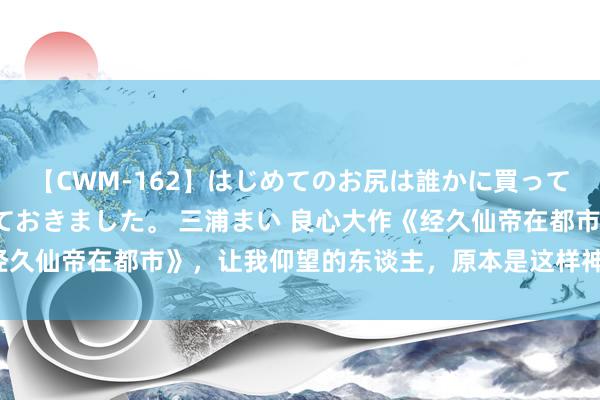 【CWM-162】はじめてのお尻は誰かに買って欲しくて今日までとっておきました。 三浦まい 良心大作《经久仙帝在都市》，让我仰望的东谈主，原本是这样神一般的存在！