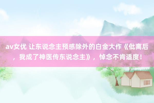 av女优 让东说念主预感除外的白金大作《仳离后，我成了神医传东说念主》，悼念不肯适度！