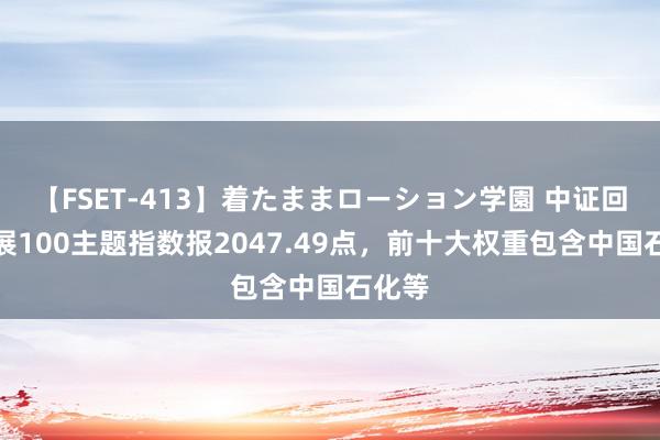 【FSET-413】着たままローション学園 中证回话发展100主题指数报2047.49点，前十大权重包含中国石化等