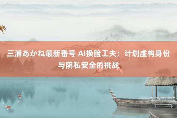 三浦あかね最新番号 AI换脸工夫：计划虚构身份与阴私安全的挑战