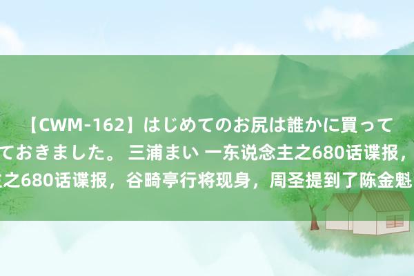 【CWM-162】はじめてのお尻は誰かに買って欲しくて今日までとっておきました。 三浦まい 一东说念主之680话谍报，谷畸亭行将现身，周圣提到了陈金魁的师叔胡图