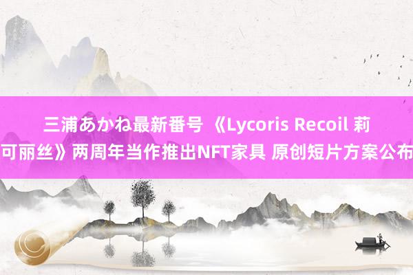 三浦あかね最新番号 《Lycoris Recoil 莉可丽丝》两周年当作推出NFT家具 原创短片方案公布