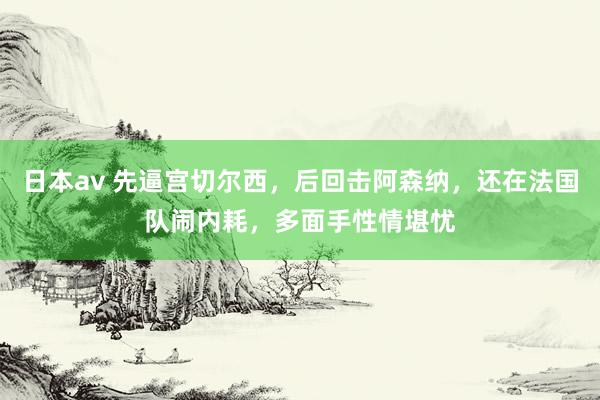 日本av 先逼宫切尔西，后回击阿森纳，还在法国队闹内耗，多面手性情堪忧