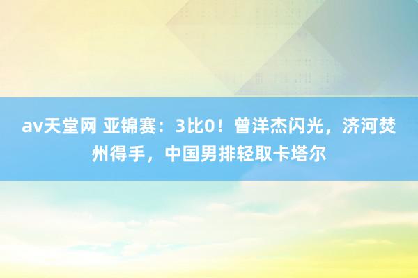 av天堂网 亚锦赛：3比0！曾洋杰闪光，济河焚州得手，中国男排轻取卡塔尔