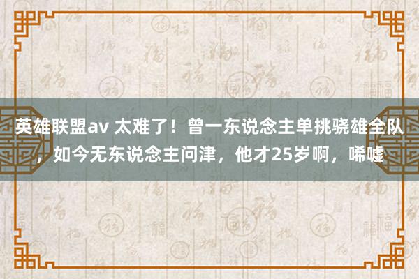 英雄联盟av 太难了！曾一东说念主单挑骁雄全队，如今无东说念主问津，他才25岁啊，唏嘘