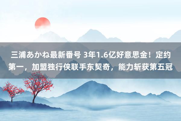 三浦あかね最新番号 3年1.6亿好意思金！定约第一，加盟独行侠联手东契奇，能力斩获第五冠