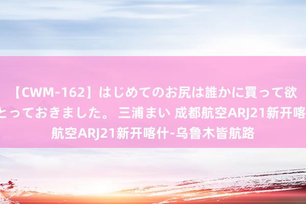 【CWM-162】はじめてのお尻は誰かに買って欲しくて今日までとっておきました。 三浦まい 成都航空ARJ21新开喀什-乌鲁木皆航路