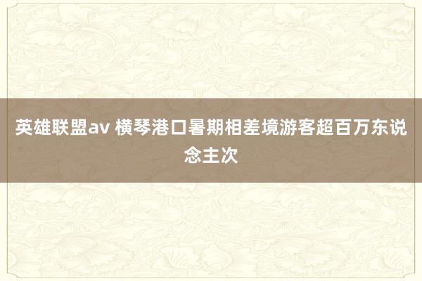 英雄联盟av 横琴港口暑期相差境游客超百万东说念主次