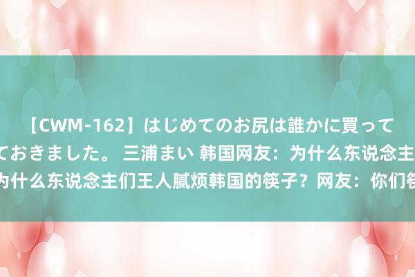 【CWM-162】はじめてのお尻は誰かに買って欲しくて今日までとっておきました。 三浦まい 韩国网友：为什么东说念主们王人腻烦韩国的筷子？网友：你们筷子太烫嘴了