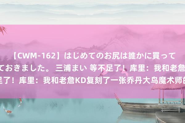 【CWM-162】はじめてのお尻は誰かに買って欲しくて今日までとっておきました。 三浦まい 等不足了！库里：我和老詹KD复刻了一张乔丹大鸟魔术师的合照