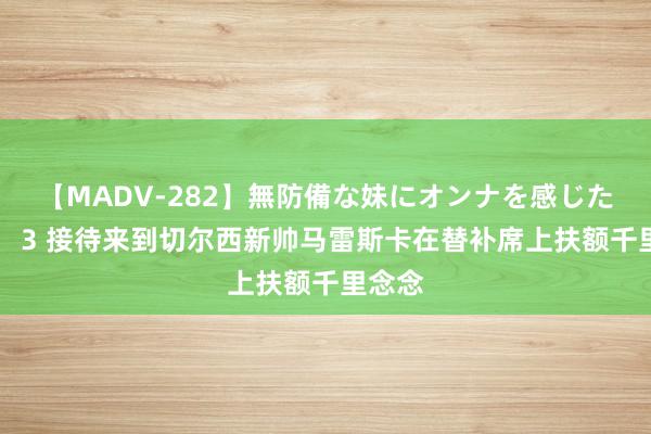 【MADV-282】無防備な妹にオンナを感じたボク。 3 接待来到切尔西新帅马雷斯卡在替补席上扶额千里念念