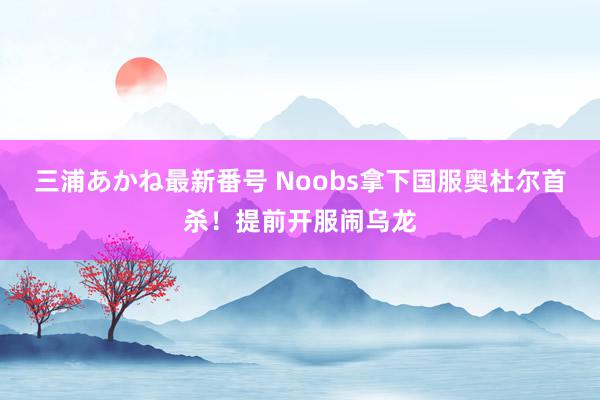 三浦あかね最新番号 Noobs拿下国服奥杜尔首杀！提前开服闹乌龙