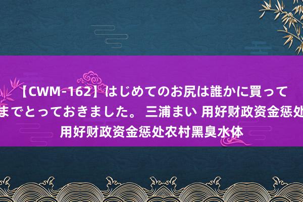 【CWM-162】はじめてのお尻は誰かに買って欲しくて今日までとっておきました。 三浦まい 用好财政资金惩处农村黑臭水体