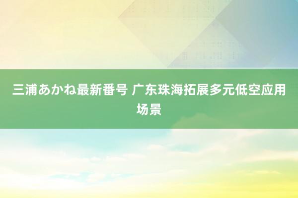 三浦あかね最新番号 广东珠海拓展多元低空应用场景