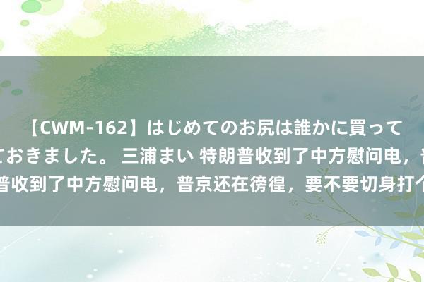 【CWM-162】はじめてのお尻は誰かに買って欲しくて今日までとっておきました。 三浦まい 特朗普收到了中方慰问电，普京还在徬徨，要不要切身打个电话