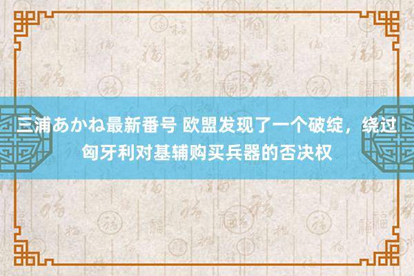 三浦あかね最新番号 欧盟发现了一个破绽，绕过匈牙利对基辅购买兵器的否决权