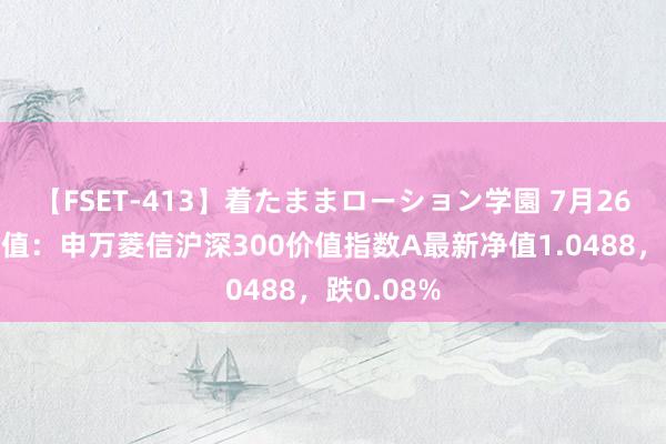 【FSET-413】着たままローション学園 7月26日基金净值：申万菱信沪深300价值指数A最新净值1.0488，跌0.08%