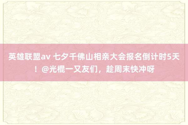 英雄联盟av 七夕千佛山相亲大会报名倒计时5天！@光棍一又友们，趁周末快冲呀