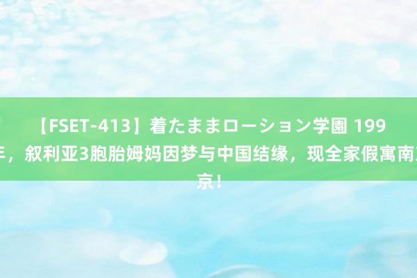 【FSET-413】着たままローション学園 1990年，叙利亚3胞胎姆妈因梦与中国结缘，现全家假寓南京！