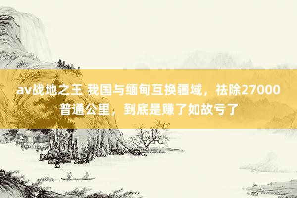 av战地之王 我国与缅甸互换疆域，祛除27000普通公里，到底是赚了如故亏了