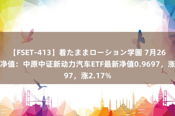 【FSET-413】着たままローション学園 7月26日基金净值：中原中证新动力汽车ETF最新净值0.9697，涨2.17%