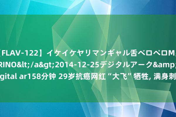 【FLAV-122】イケイケヤリマンギャル舌ベロペロM男ザーメン狩り RINO</a>2014-12-25デジタルアーク&$digital ar158分钟 29岁抗癌网红“大飞”牺牲, 满身刺青惹争议, 生前遭女友两次出轨