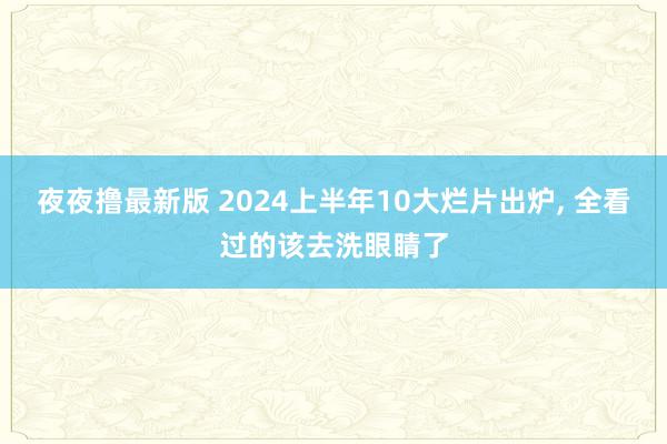 夜夜撸最新版 2024上半年10大烂片出炉, 全看过的该去洗眼睛了