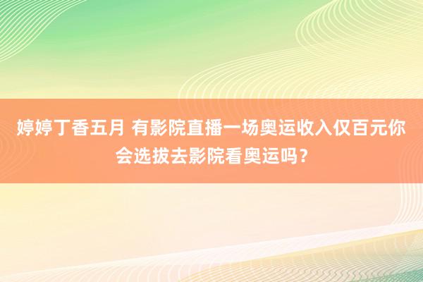 婷婷丁香五月 有影院直播一场奥运收入仅百元你会选拔去影院看奥运吗？