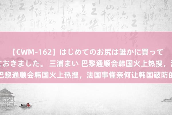 【CWM-162】はじめてのお尻は誰かに買って欲しくて今日までとっておきました。 三浦まい 巴黎通顺会韩国火上热搜，法国事懂奈何让韩国破防的