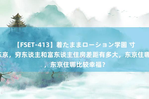 【FSET-413】着たままローション学園 寸土寸金的东京，穷东谈主和富东谈主住房差距有多大，东京住哪比较幸福？