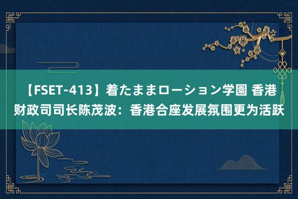 【FSET-413】着たままローション学園 香港财政司司长陈茂波：香港合座发展氛围更为活跃