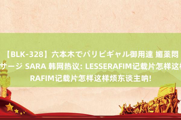 【BLK-328】六本木でパリピギャル御用達 媚薬悶絶オイルマッサージ SARA 韩网热议: LESSERAFIM记载片怎样这样烦东谈主呐!