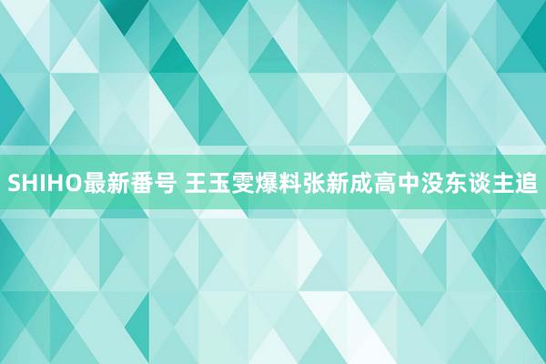 SHIHO最新番号 王玉雯爆料张新成高中没东谈主追