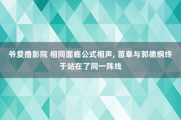 爷爱撸影院 相同面临公式相声, 苗阜与郭德纲终于站在了同一阵线