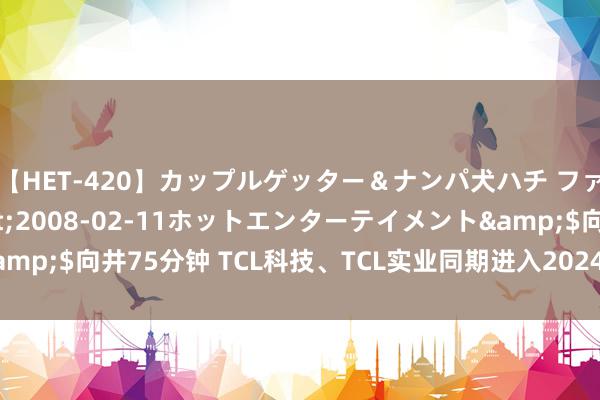 【HET-420】カップルゲッター＆ナンパ犬ハチ ファイト一発</a>2008-02-11ホットエンターテイメント&$向井75分钟 TCL科技、TCL实业同期进入2024年《资产》中国500强