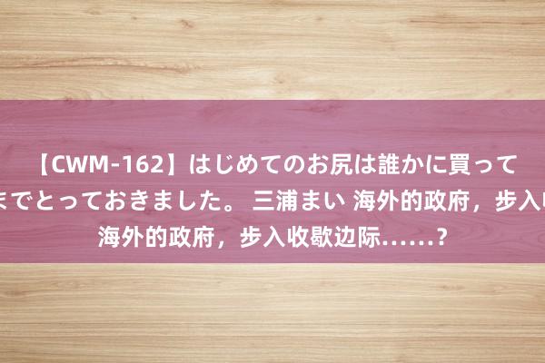 【CWM-162】はじめてのお尻は誰かに買って欲しくて今日までとっておきました。 三浦まい 海外的政府，步入收歇边际……？