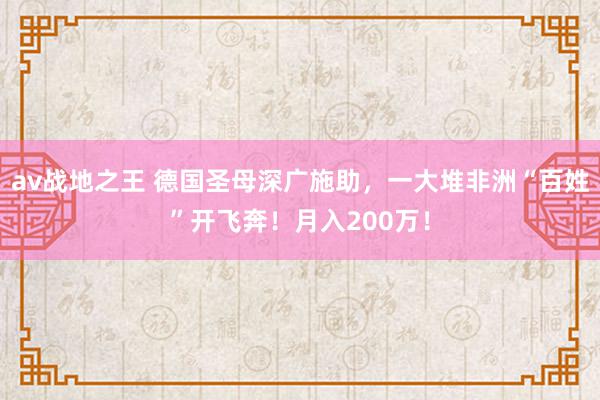 av战地之王 德国圣母深广施助，一大堆非洲“百姓”开飞奔！月入200万！