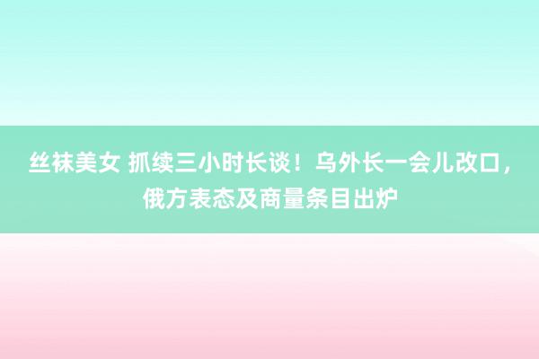 丝袜美女 抓续三小时长谈！乌外长一会儿改口，俄方表态及商量条目出炉