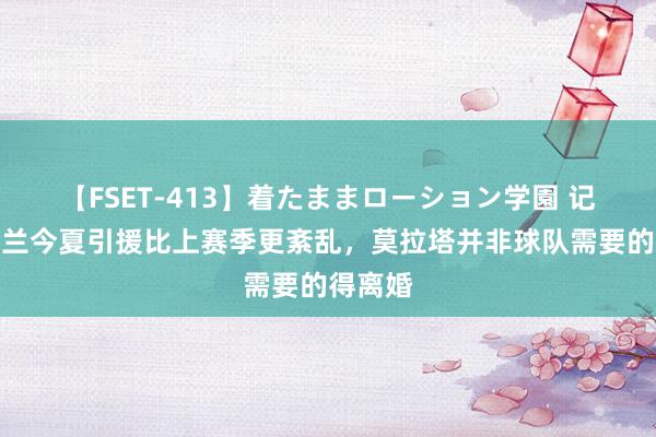 【FSET-413】着たままローション学園 记者：米兰今夏引援比上赛季更紊乱，莫拉塔并非球队需要的得离婚