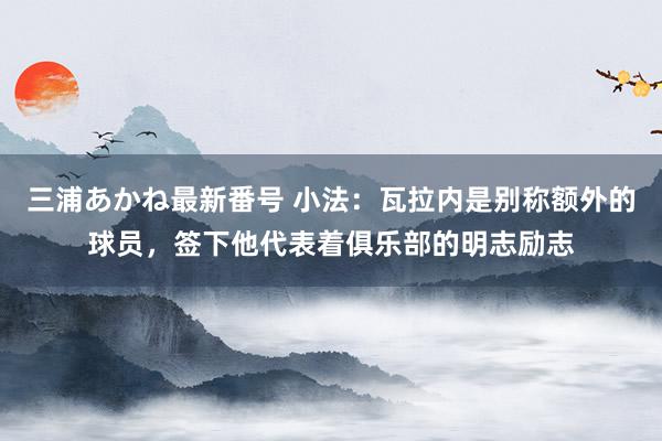 三浦あかね最新番号 小法：瓦拉内是别称额外的球员，签下他代表着俱乐部的明志励志