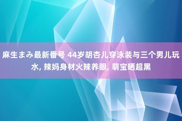 麻生まみ最新番号 44岁胡杏儿穿泳装与三个男儿玩水, 辣妈身材火辣养眼, 萌宝晒超黑