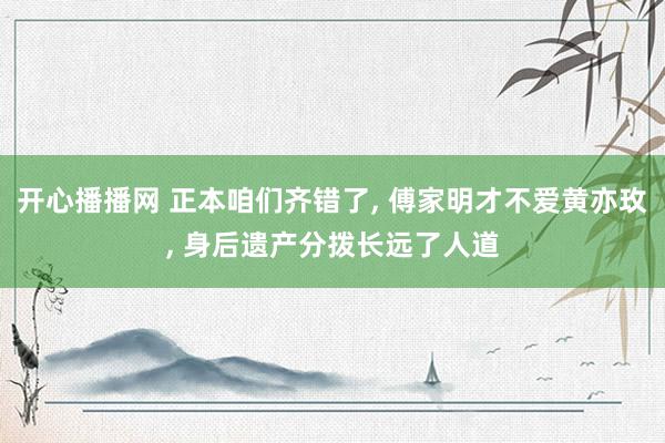 开心播播网 正本咱们齐错了, 傅家明才不爱黄亦玫, 身后遗产分拨长远了人道