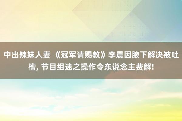 中出辣妹人妻 《冠军请赐教》李晨因腋下解决被吐槽, 节目组迷之操作令东说念主费解!