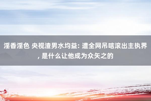 淫香淫色 央视渣男水均益: 遭全网吊唁滚出主执界, 是什么让他成为众矢之的