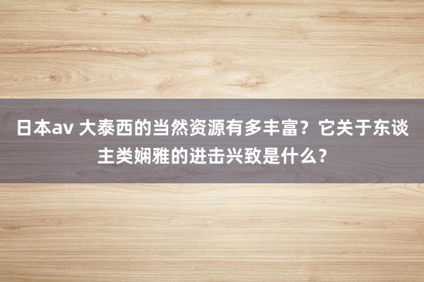 日本av 大泰西的当然资源有多丰富？它关于东谈主类娴雅的进击兴致是什么？