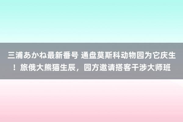 三浦あかね最新番号 通盘莫斯科动物园为它庆生！旅俄大熊猫生辰，园方邀请搭客干涉大师班