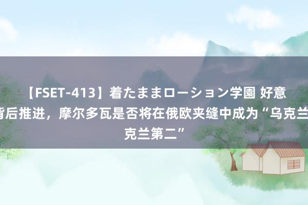 【FSET-413】着たままローション学園 好意思国背后推进，摩尔多瓦是否将在俄欧夹缝中成为“乌克兰第二”