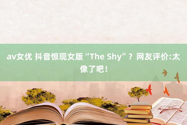 av女优 抖音惊现女版“The Shy”？网友评价:太像了吧！